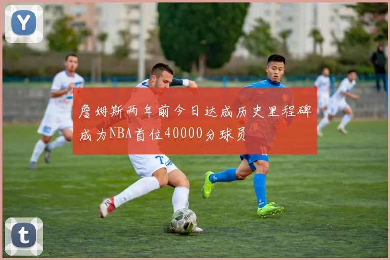 詹姆斯两年前今日达成历史里程碑成为NBA首位40000分球员