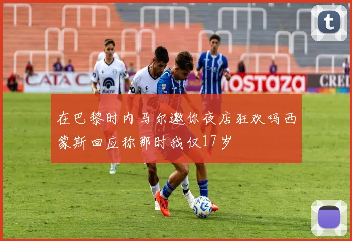 在巴黎时内马尔邀你夜店狂欢吗西蒙斯回应称那时我仅17岁