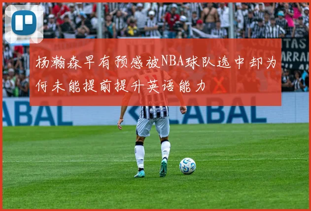 杨瀚森早有预感被NBA球队选中却为何未能提前提升英语能力