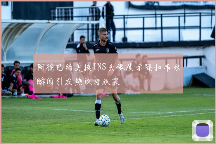 阿德巴约更换INS头像展示隔扣韦尔瞬间引发热议与欢笑