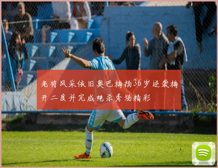 老将风采依旧奥巴梅扬36岁逆袭梅开二度并完成绝杀秀场精彩