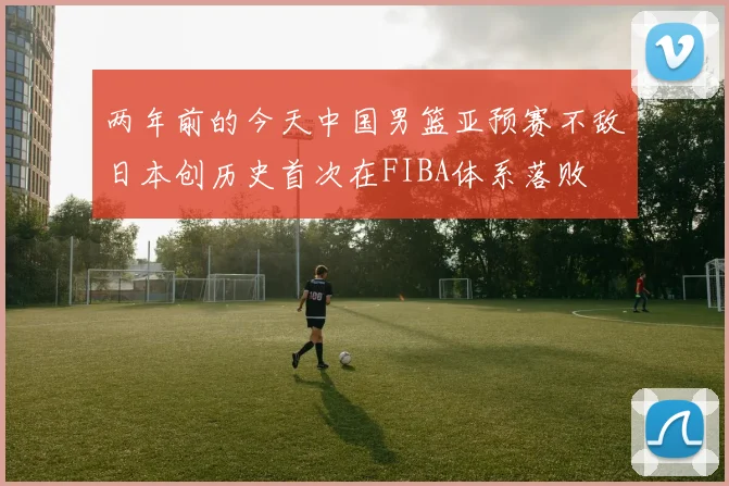 两年前的今天中国男篮亚预赛不敌日本创历史首次在FIBA体系落败