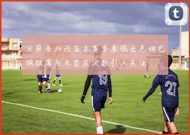 贡萨洛加西亚本赛季表现出色姆巴佩缺席与未首发次数引人关注