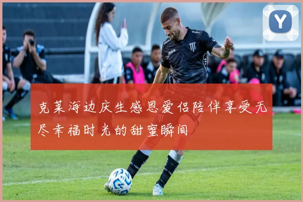 克莱海边庆生感恩爱侣陪伴享受无尽幸福时光的甜蜜瞬间