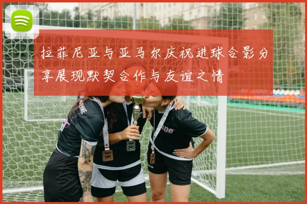 拉菲尼亚与亚马尔庆祝进球合影分享展现默契合作与友谊之情