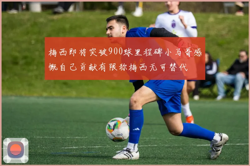 梅西即将突破900球里程碑小马哥感慨自己贡献有限称梅西无可替代