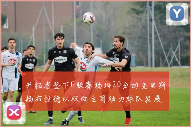 开拓者签下G联赛场均20分的克里斯扬布拉德以双向合同助力球队发展