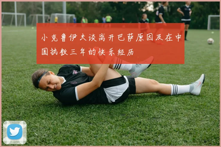 小克鲁伊夫谈离开巴萨原因及在中国执教三年的快乐经历