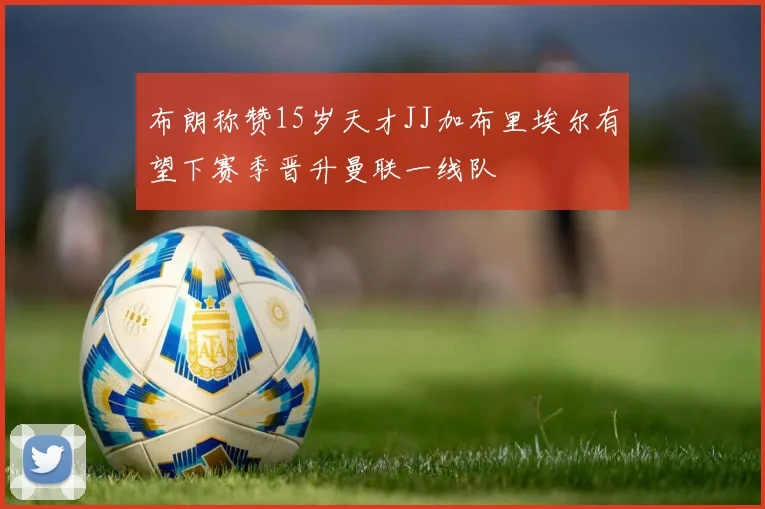 布朗称赞15岁天才JJ加布里埃尔有望下赛季晋升曼联一线队