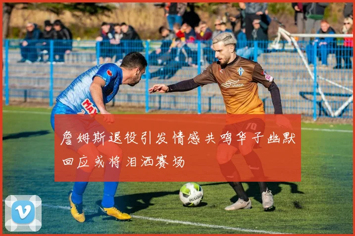 詹姆斯退役引发情感共鸣华子幽默回应或将泪洒赛场