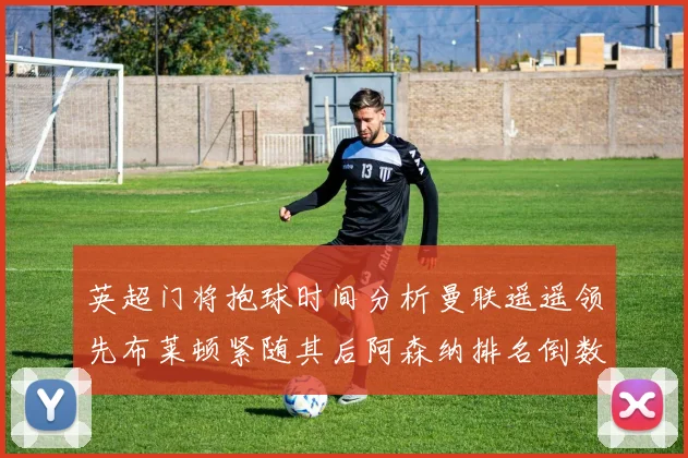 英超门将抱球时间分析曼联遥遥领先布莱顿紧随其后阿森纳排名倒数第三