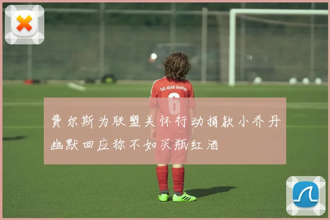 费尔斯为联盟关怀行动捐款小乔丹幽默回应称不如买瓶红酒