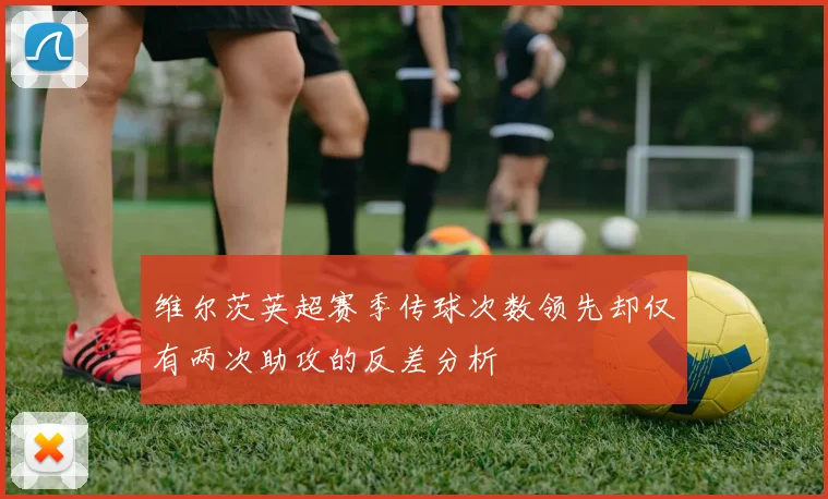 维尔茨英超赛季传球次数领先却仅有两次助攻的反差分析