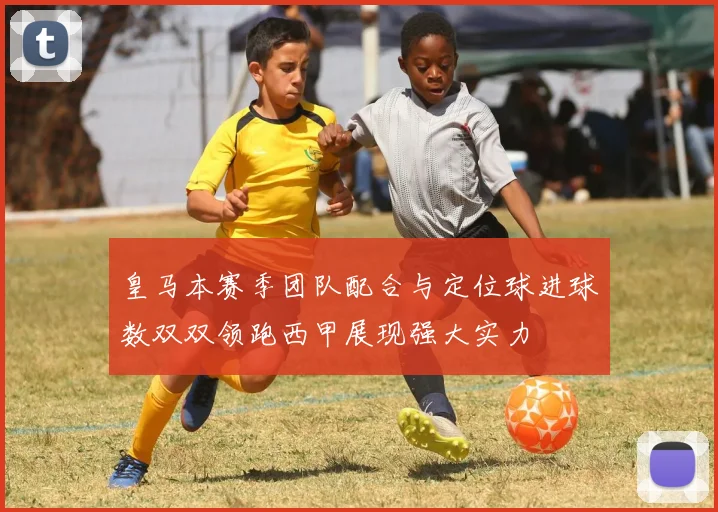 皇马本赛季团队配合与定位球进球数双双领跑西甲展现强大实力