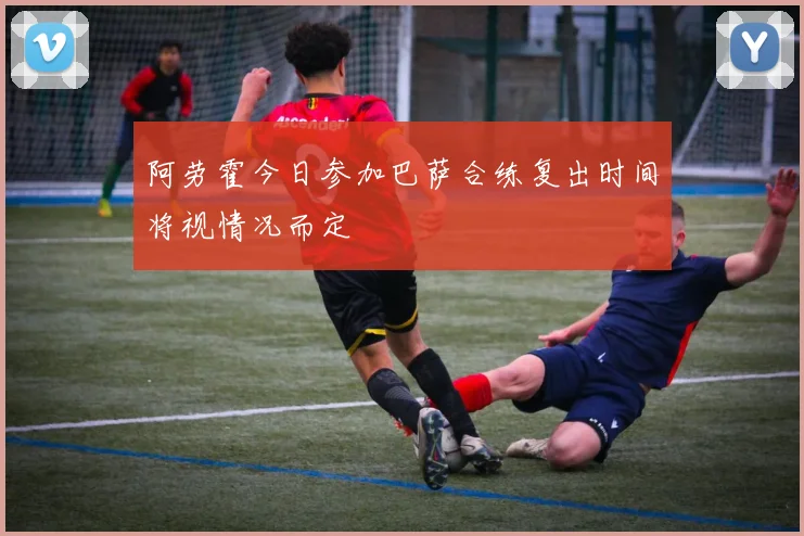 阿劳霍今日参加巴萨合练复出时间将视情况而定