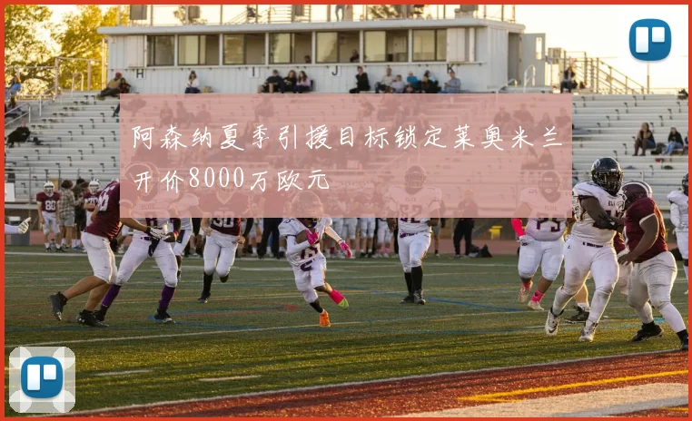 阿森纳夏季引援目标锁定莱奥米兰开价8000万欧元