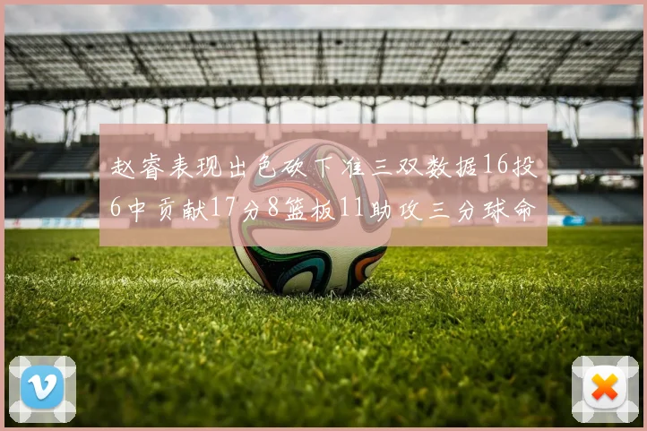 赵睿表现出色砍下准三双数据16投6中贡献17分8篮板11助攻三分球命中率高达385