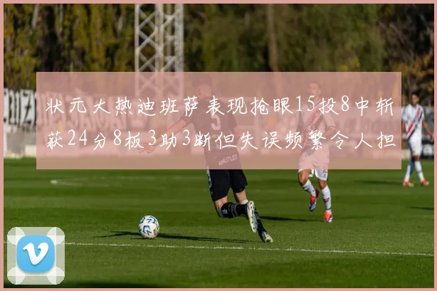状元大热迪班萨表现抢眼15投8中斩获24分8板3助3断但失误频繁令人担忧