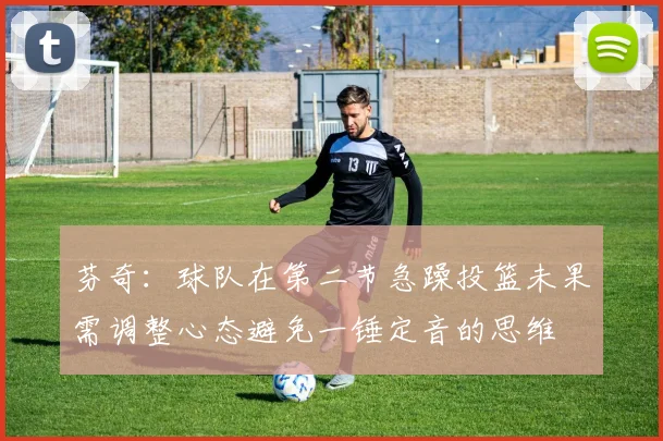 芬奇：球队在第二节急躁投篮未果需调整心态避免一锤定音的思维