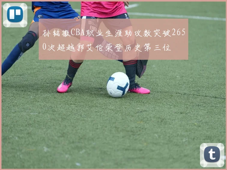 孙铭徽CBA职业生涯助攻数突破2650次超越郭艾伦荣登历史第三位