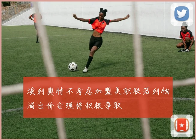 埃利奥特不考虑加盟美职联若利物浦出价合理将积极争取