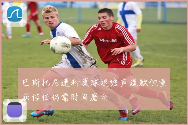 巴斯托尼遭科莫球迷嘘声道歉但重获信任仍需时间磨合